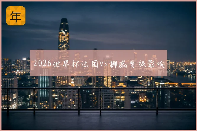 2026世界杯法国vs挪威晋级影响